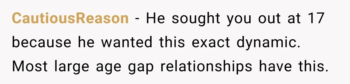 Woman Married For Money At 19, Now She’s Warning Her Daughter Not To Make The Same Mistake CautiousReason − He sought you out at 17 because he wanted this exact dynamic. Most large age gap relationships have this.