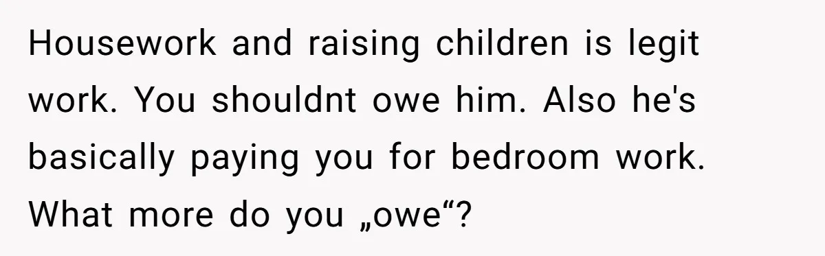 Woman Married For Money At 19, Now She’s Warning Her Daughter Not To Make The Same Mistake Housework and raising children is legit work. You shouldnt owe him. Also he's basically paying you for bedroom work. What more do you „owe“?