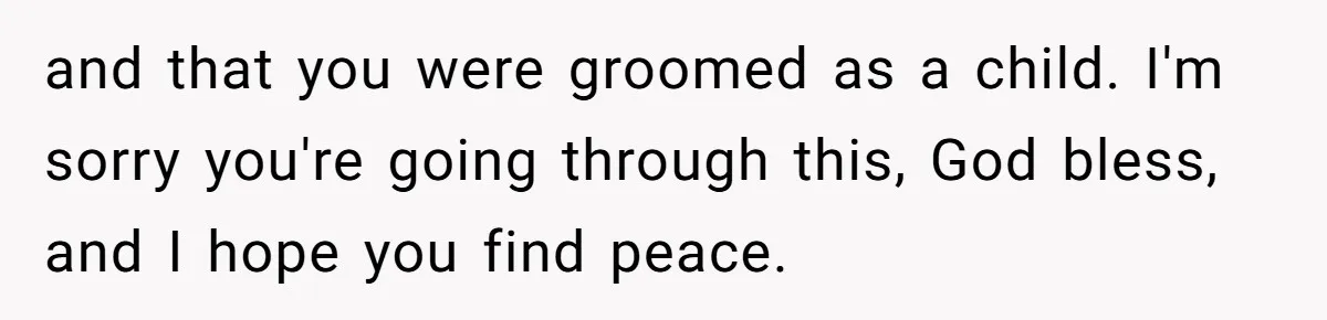 Woman Married For Money At 19, Now She’s Warning Her Daughter Not To Make The Same Mistake and that you were groomed as a child. I'm sorry you're going through this, God bless, and I hope you find peace.