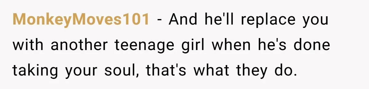 Woman Married For Money At 19, Now She’s Warning Her Daughter Not To Make The Same Mistake MonkeyMoves101 − And he'll replace you with another teenage girl when he's done taking your soul, that's what they do.