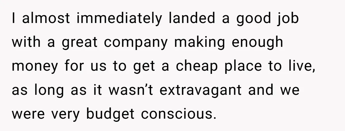 She Supported His Dreams, Paid the Bills, and Lived on Ramen, Until One Missed Pizza Order Changed Everything I almost immediately landed a good job with a great company making enough money for us to get a cheap place to live, as long as it wasn’t extravagant and...