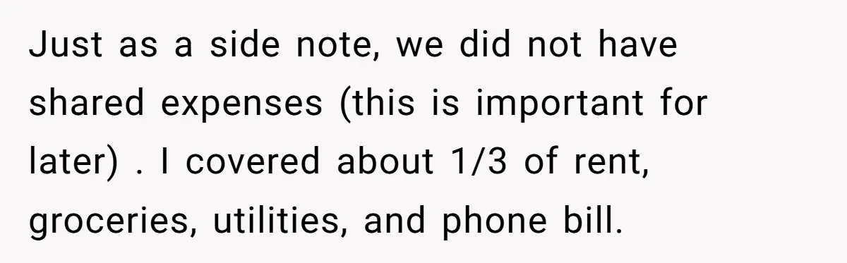 She Supported His Dreams, Paid the Bills, and Lived on Ramen, Until One Missed Pizza Order Changed Everything Just as a side note, we did not have shared expenses (this is important for later) . I covered about 1/3 of rent, groceries, utilities, and phone bill.