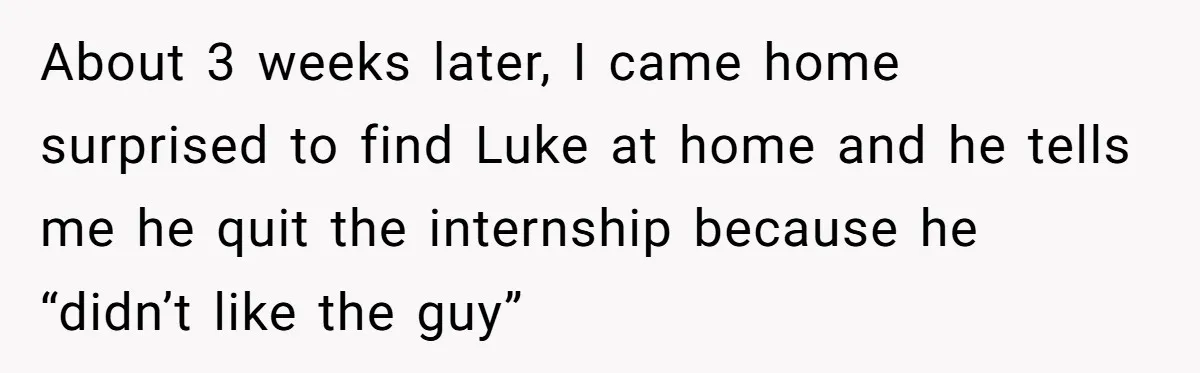 She Supported His Dreams, Paid the Bills, and Lived on Ramen, Until One Missed Pizza Order Changed Everything About 3 weeks later, I came home surprised to find Luke at home and he tells me he quit the internship because he “didn’t like the guy”