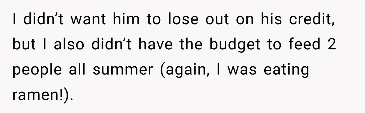 She Supported His Dreams, Paid the Bills, and Lived on Ramen, Until One Missed Pizza Order Changed Everything I didn’t want him to lose out on his credit, but I also didn’t have the budget to feed 2 people all summer (again, I was eating ramen!).