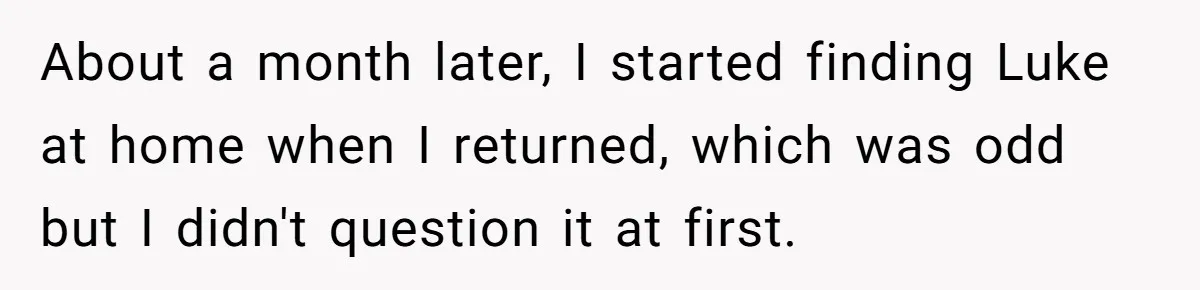 She Supported His Dreams, Paid the Bills, and Lived on Ramen, Until One Missed Pizza Order Changed Everything About a month later, I started finding Luke at home when I returned, which was odd but I didn't question it at first.