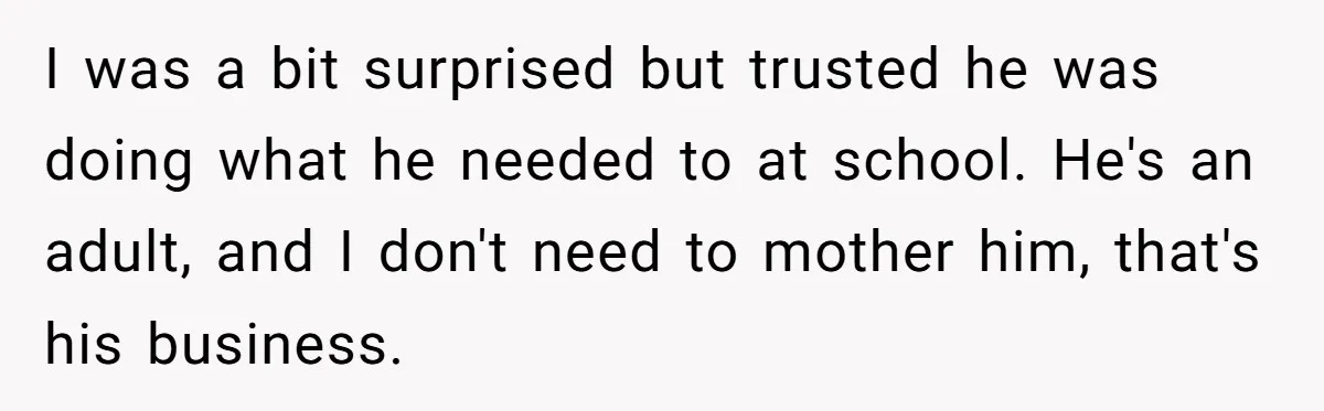 She Supported His Dreams, Paid the Bills, and Lived on Ramen, Until One Missed Pizza Order Changed Everything I was a bit surprised but trusted he was doing what he needed to at school. He's an adult, and I don't need to mother him, that's his business.
