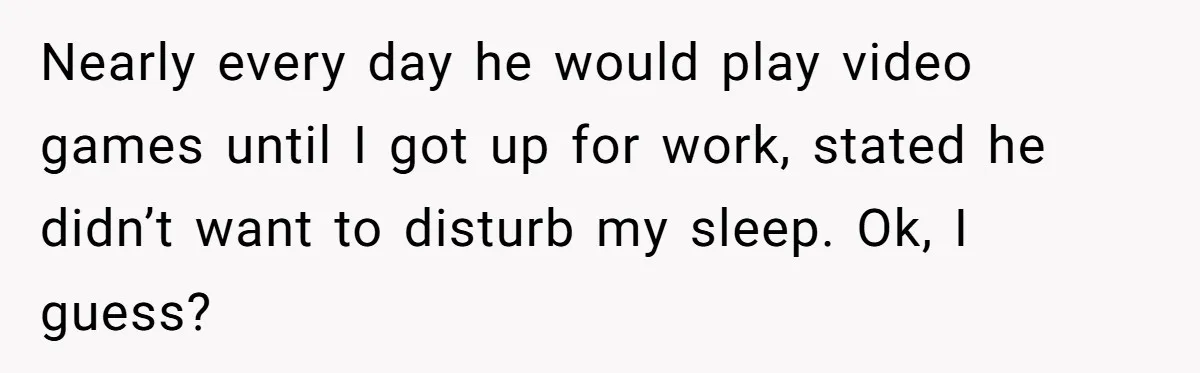 She Supported His Dreams, Paid the Bills, and Lived on Ramen, Until One Missed Pizza Order Changed Everything Nearly every day he would play video games until I got up for work, stated he didn’t want to disturb my sleep. Ok, I guess?