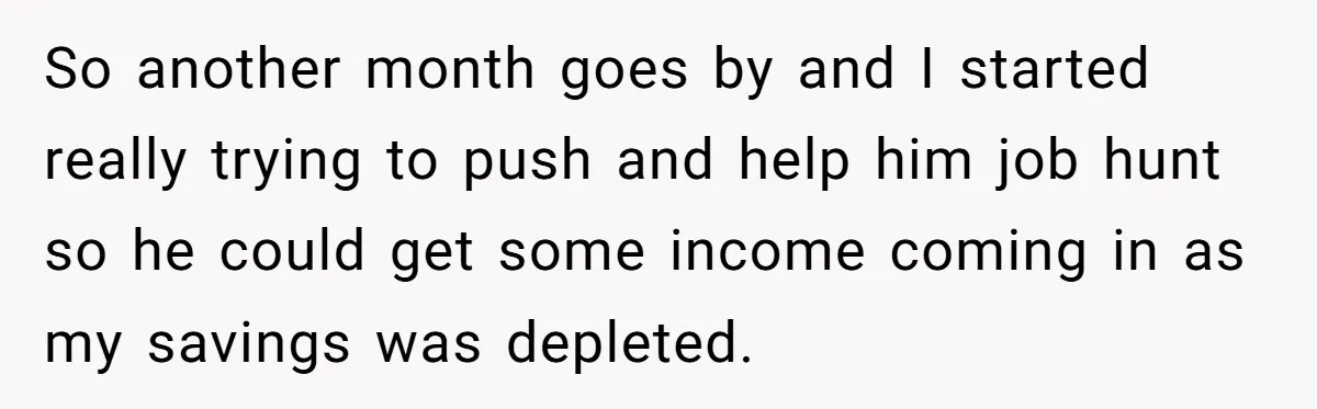 She Supported His Dreams, Paid the Bills, and Lived on Ramen, Until One Missed Pizza Order Changed Everything So another month goes by and I started really trying to push and help him job hunt so he could get some income coming in as my savings was depleted.