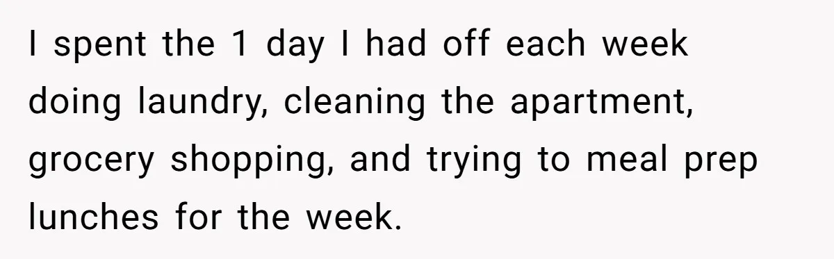 She Supported His Dreams, Paid the Bills, and Lived on Ramen, Until One Missed Pizza Order Changed Everything I spent the 1 day I had off each week doing laundry, cleaning the apartment, grocery shopping, and trying to meal prep lunches for the week.