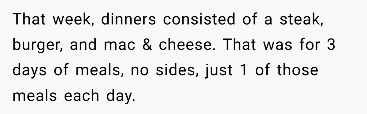 She Supported His Dreams, Paid the Bills, and Lived on Ramen, Until One Missed Pizza Order Changed Everything That week, dinners consisted of a steak, burger, and mac & cheese. That was for 3 days of meals, no sides, just 1 of those meals each day.