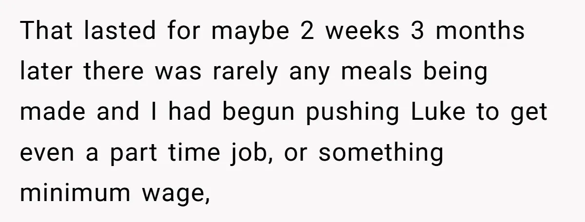 She Supported His Dreams, Paid the Bills, and Lived on Ramen, Until One Missed Pizza Order Changed Everything That lasted for maybe 2 weeks 3 months later there was rarely any meals being made and I had begun pushing Luke to get even a part time job, or...