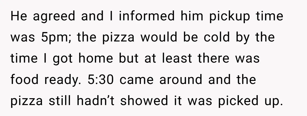 She Supported His Dreams, Paid the Bills, and Lived on Ramen, Until One Missed Pizza Order Changed Everything He agreed and I informed him pickup time was 5pm; the pizza would be cold by the time I got home but at least there was food ready. 5:30 came...