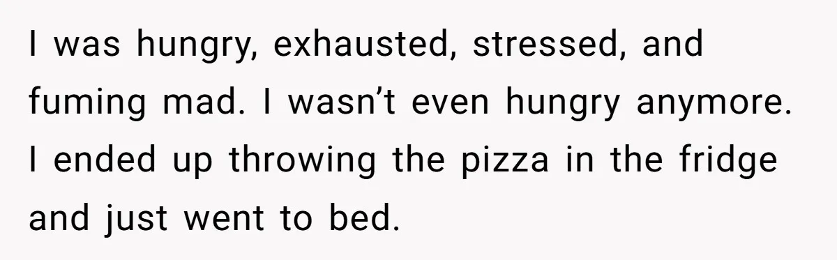 She Supported His Dreams, Paid the Bills, and Lived on Ramen, Until One Missed Pizza Order Changed Everything I was hungry, exhausted, stressed, and fuming mad. I wasn’t even hungry anymore. I ended up throwing the pizza in the fridge and just went to bed.