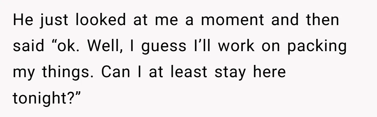 She Supported His Dreams, Paid the Bills, and Lived on Ramen, Until One Missed Pizza Order Changed Everything He just looked at me a moment and then said “ok. Well, I guess I’ll work on packing my things. Can I at least stay here tonight?”