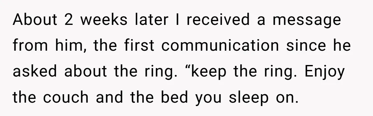 She Supported His Dreams, Paid the Bills, and Lived on Ramen, Until One Missed Pizza Order Changed Everything About 2 weeks later I received a message from him, the first communication since he asked about the ring. “keep the ring. Enjoy the couch and the bed you sleep...
