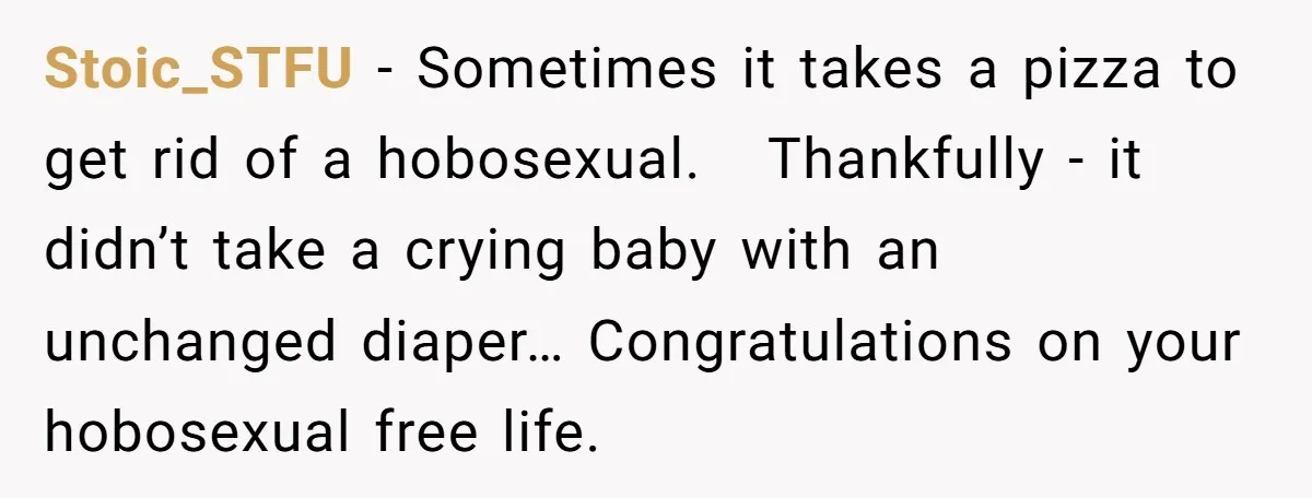 She Supported His Dreams, Paid the Bills, and Lived on Ramen, Until One Missed Pizza Order Changed Everything Stoic_STFU − Sometimes it takes a pizza to get rid of a hobosexual. Thankfully - it didn’t take a crying baby with an unchanged diaper… Congratulations on your hobosexual free...