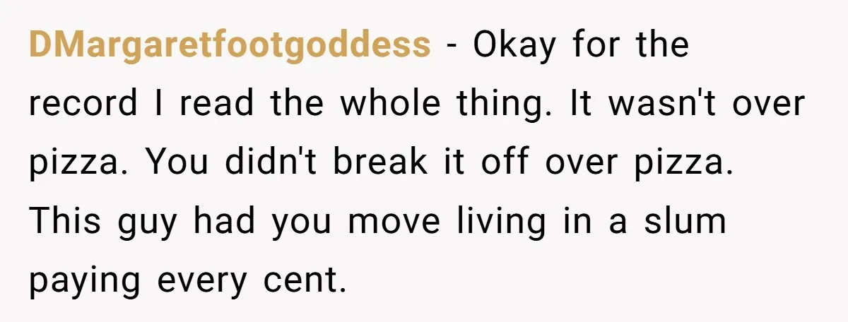 She Supported His Dreams, Paid the Bills, and Lived on Ramen, Until One Missed Pizza Order Changed Everything DMargaretfootgoddess − Okay for the record I read the whole thing. It wasn't over pizza. You didn't break it off over pizza. This guy had you move living in a...