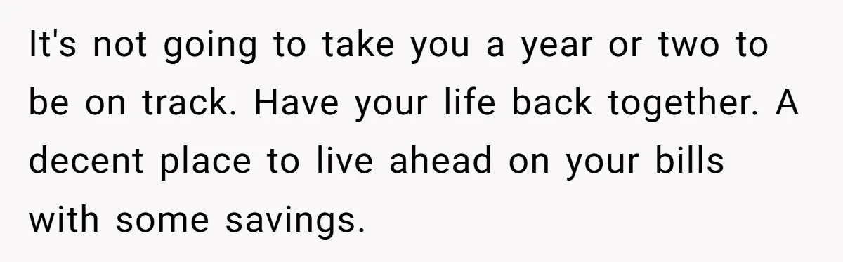 She Supported His Dreams, Paid the Bills, and Lived on Ramen, Until One Missed Pizza Order Changed Everything It's not going to take you a year or two to be on track. Have your life back together. A decent place to live ahead on your bills with some...