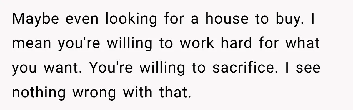 She Supported His Dreams, Paid the Bills, and Lived on Ramen, Until One Missed Pizza Order Changed Everything Maybe even looking for a house to buy. I mean you're willing to work hard for what you want. You're willing to sacrifice. I see nothing wrong with that.