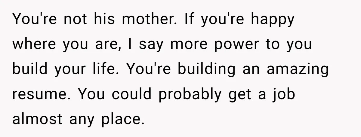 She Supported His Dreams, Paid the Bills, and Lived on Ramen, Until One Missed Pizza Order Changed Everything You're not his mother. If you're happy where you are, I say more power to you build your life. You're building an amazing resume. You could probably get a job...