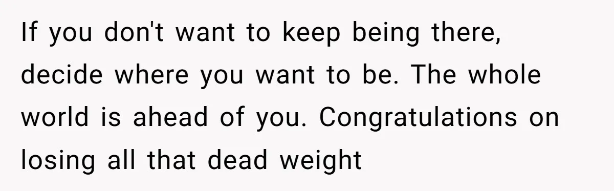 She Supported His Dreams, Paid the Bills, and Lived on Ramen, Until One Missed Pizza Order Changed Everything If you don't want to keep being there, decide where you want to be. The whole world is ahead of you. Congratulations on losing all that dead weight