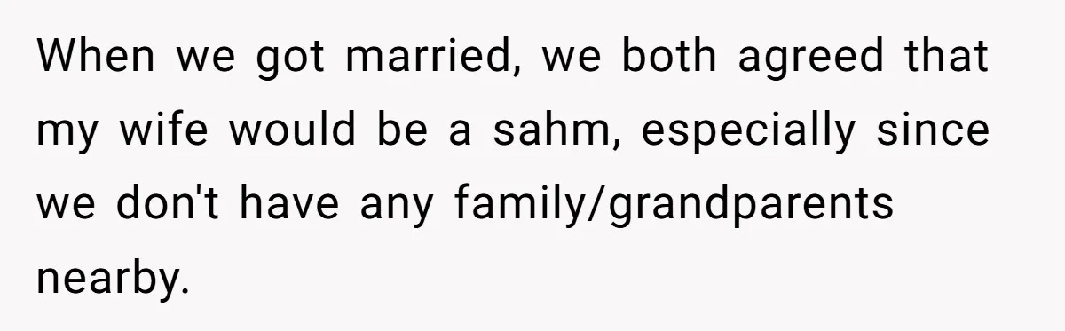 When we got married, we both agreed that my wife would be a sahm, especially since we don't have any family/grandparents nearby.