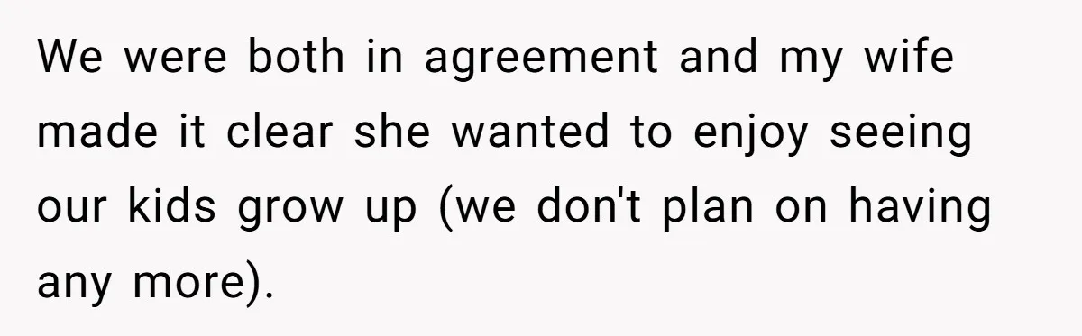 We were both in agreement and my wife made it clear she wanted to enjoy seeing our kids grow up (we don't plan on having any more).