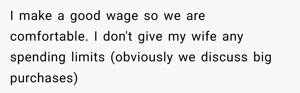 I make a good wage so we are comfortable. I don't give my wife any spending limits (obviously we discuss big purchases)