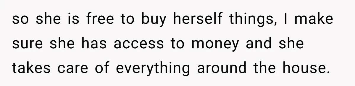 so she is free to buy herself things, I make sure she has access to money and she takes care of everything around the house.