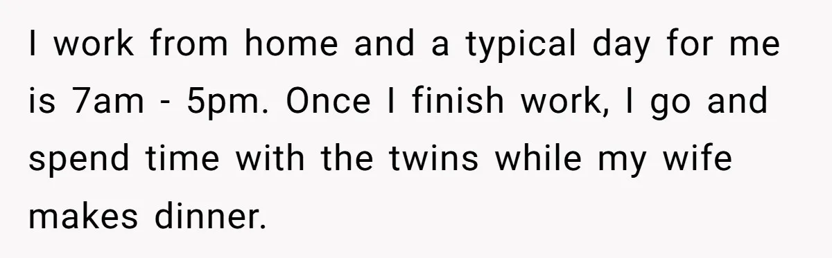 I work from home and a typical day for me is 7am - 5pm. Once I finish work, I go and spend time with the twins while my wife makes...