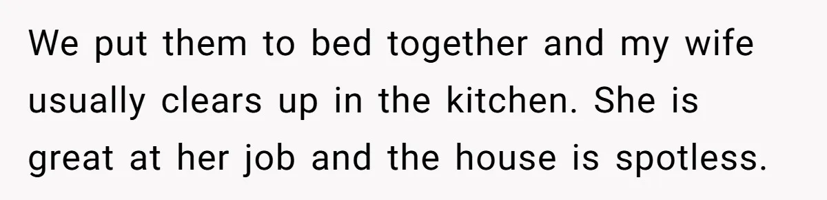 We put them to bed together and my wife usually clears up in the kitchen. She is great at her job and the house is spotless.