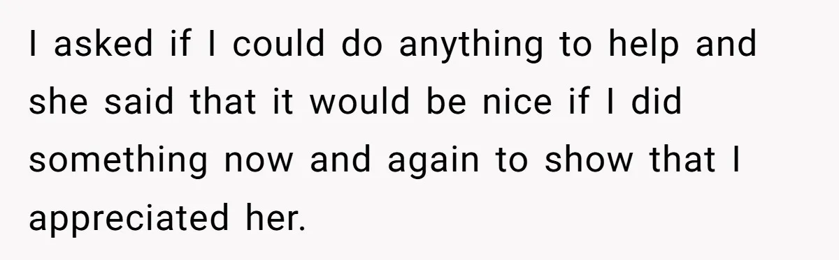 I asked if I could do anything to help and she said that it would be nice if I did something now and again to show that I appreciated her.