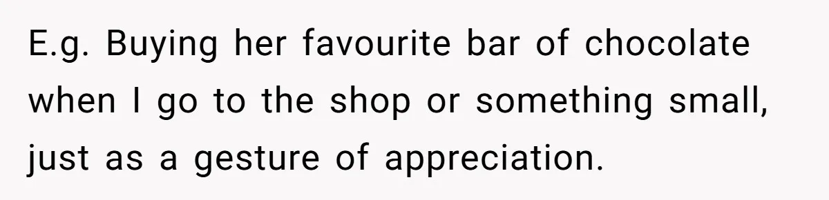 E.g. Buying her favourite bar of chocolate when I go to the shop or something small, just as a gesture of appreciation.
