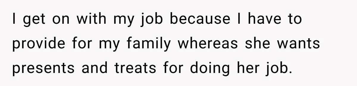 I get on with my job because I have to provide for my family whereas she wants presents and treats for doing her job.