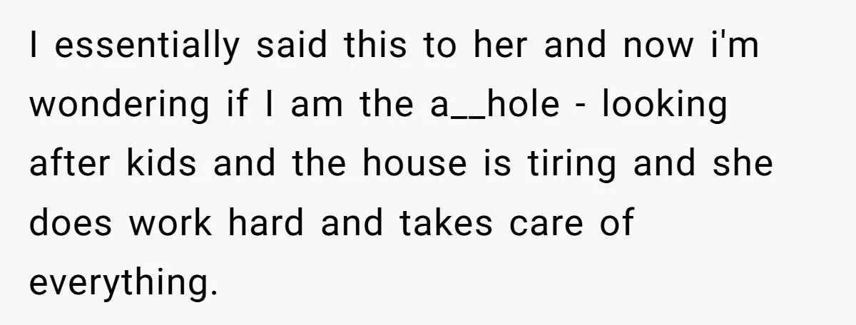 I essentially said this to her and now i'm wondering if I am the a__hole - looking after kids and the house is tiring and she does work hard and...