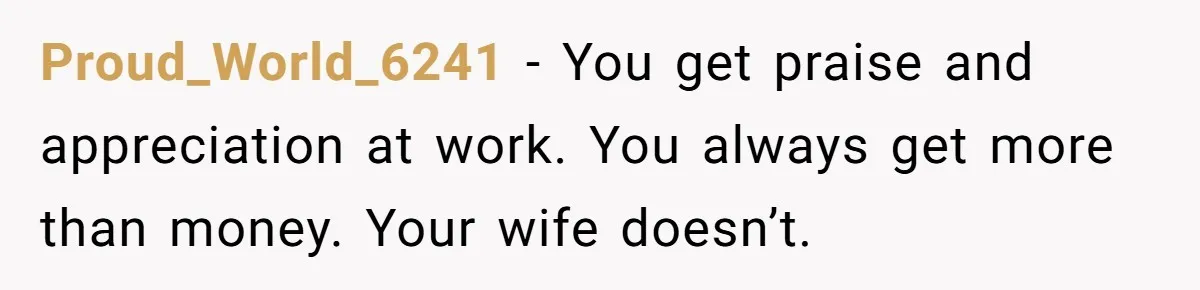 Proud_World_6241 − You get praise and appreciation at work. You always get more than money. Your wife doesn’t.
