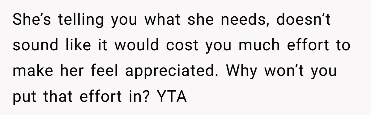 She’s telling you what she needs, doesn’t sound like it would cost you much effort to make her feel appreciated. Why won’t you put that effort in? YTA