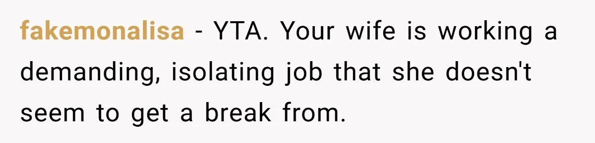 fakemonalisa − YTA. Your wife is working a demanding, isolating job that she doesn't seem to get a break from.