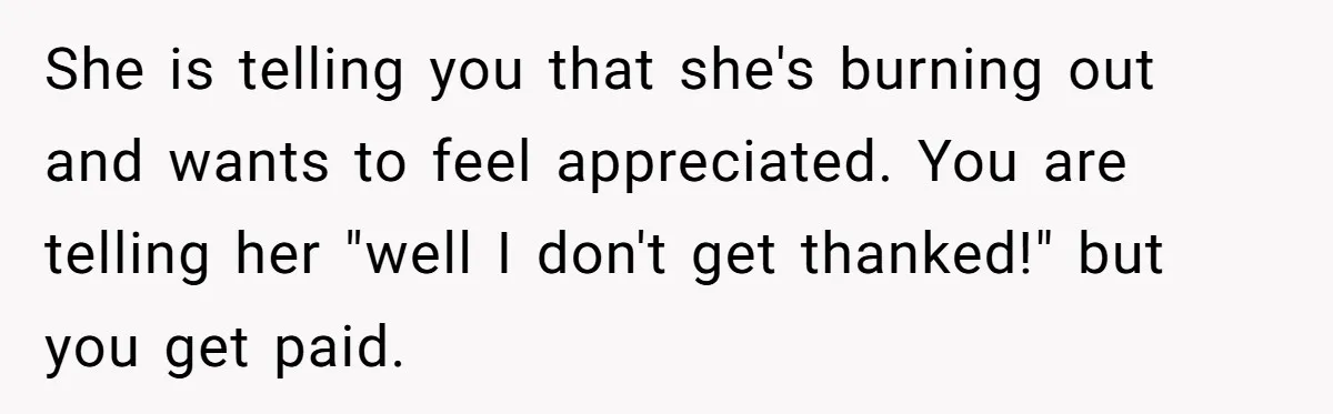 She is telling you that she's burning out and wants to feel appreciated. You are telling her "well I don't get thanked!" but you get paid.