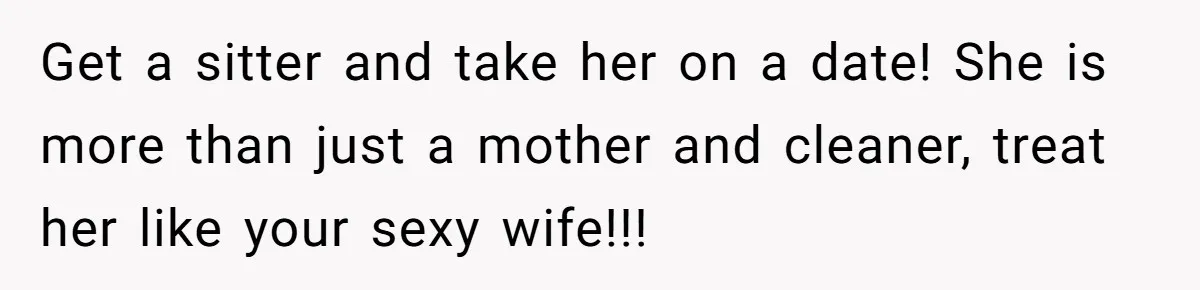 Get a sitter and take her on a date! She is more than just a mother and cleaner, treat her like your sexy wife!!!