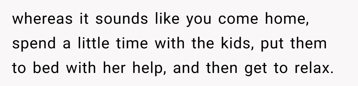 whereas it sounds like you come home, spend a little time with the kids, put them to bed with her help, and then get to relax.