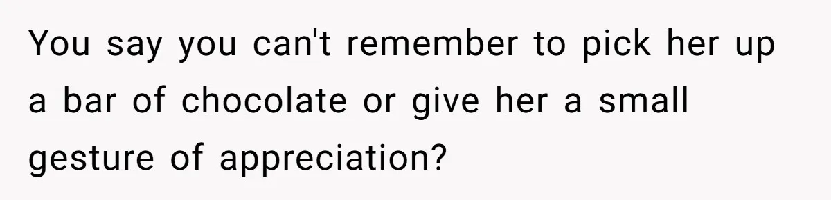 You say you can't remember to pick her up a bar of chocolate or give her a small gesture of appreciation?