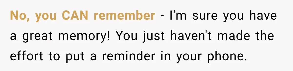 No, you CAN remember - I'm sure you have a great memory! You just haven't made the effort to put a reminder in your phone.