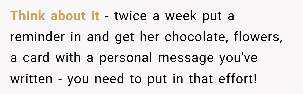 Think about it - twice a week put a reminder in and get her chocolate, flowers, a card with a personal message you've written - you need to put in...