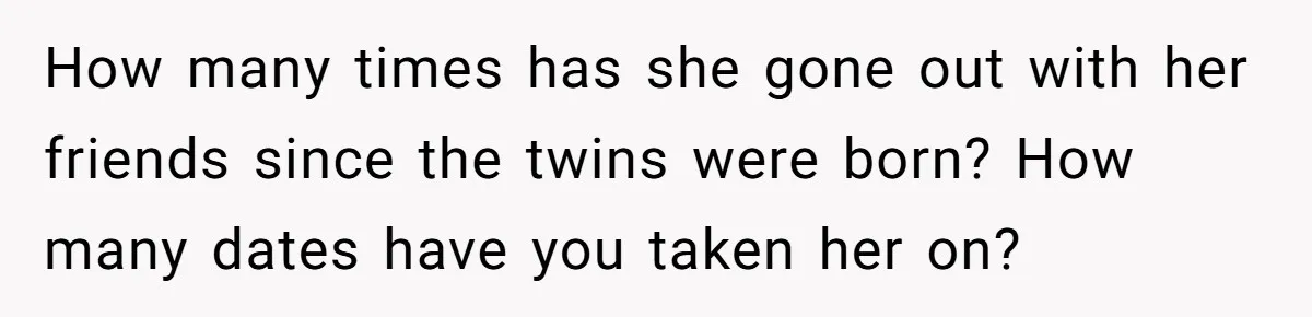 How many times has she gone out with her friends since the twins were born? How many dates have you taken her on?