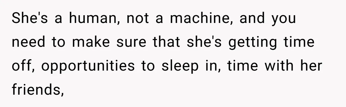 She's a human, not a machine, and you need to make sure that she's getting time off, opportunities to sleep in, time with her friends,