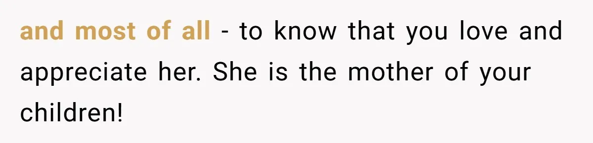 and most of all - to know that you love and appreciate her. She is the mother of your children!