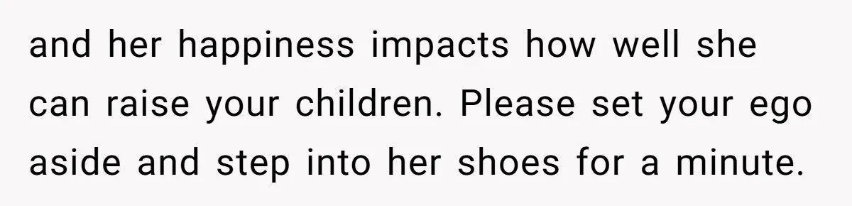 and her happiness impacts how well she can raise your children. Please set your ego aside and step into her shoes for a minute.