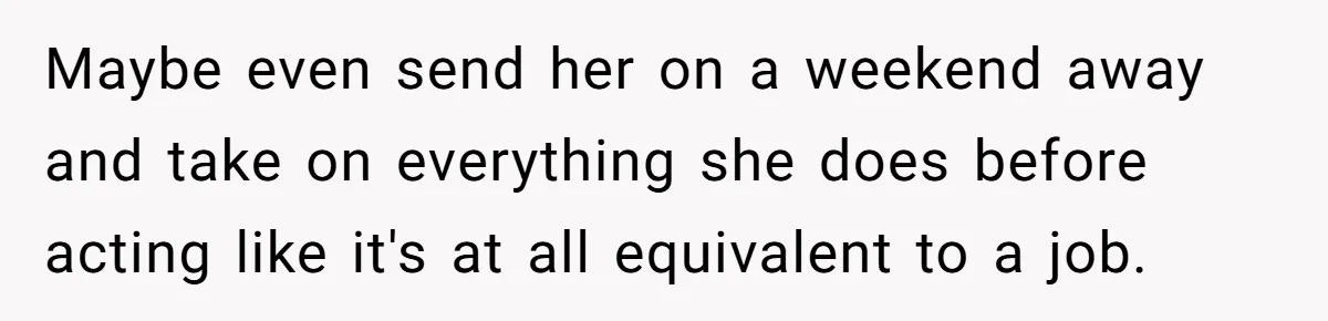 Maybe even send her on a weekend away and take on everything she does before acting like it's at all equivalent to a job.