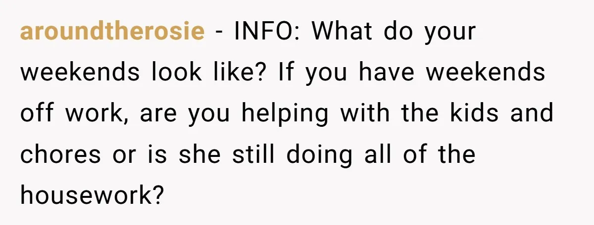 aroundtherosie − INFO: What do your weekends look like? If you have weekends off work, are you helping with the kids and chores or is she still doing all of...